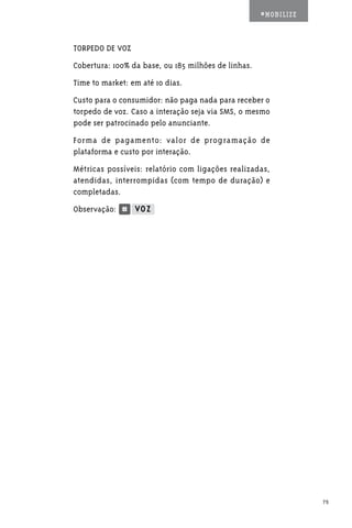 #MOBILIZE



TORPEDO DE VOZ
Cobertura: 100% da base, ou 185 milhões de linhas.
Time to market: em até 10 dias.
Custo para o consumidor: não paga nada para receber o
torpedo de voz. Caso a interação seja via SMS, o mesmo
pode ser patrocinado pelo anunciante.
Forma de pagamento: valor de programação de
plataforma e custo por interação.
Métricas possíveis: relatório com ligações realizadas,
atendidas, interrompidas (com tempo de duração) e
completadas.
Observação:            		




                                                                 75
 
