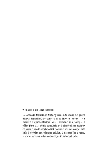 WEB-VIDEO-CALL ANHANGUERA

Na ação da faculdade Anhanguera, o telefone de quem
estava assistindo ao comercial na internet tocava, e a
modelo e apresentadora Ana Hickmann interrompia o
vídeo para falar com o consumidor. O sincronismo aconte-
ce, pois, quando recebe o link do vídeo por um amigo, este
link já contém seu telefone celular. O sistema faz o resto,
sincronizando o vídeo com a ligação automatizada.
 