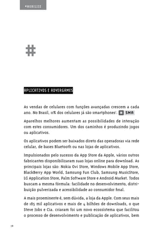 #MOBILIZE




     ##
     APLICATIVOS E ADVERGAMES


     As vendas de celulares com funções avançadas crescem a cada
     ano. No Brasil, 11% dos celulares já são smartphones1.
     Aparelhos melhores aumentam as possibilidades de interação
     com estes consumidores. Um dos caminhos é produzindo jogos
     ou aplicativos.
     Os aplicativos podem ser baixados direto das operadoras via rede
     celular, de bases Bluetooth ou nas lojas de aplicativos.
     Impulsionados pelo sucesso da App Store da Apple, vários outros
     fabricantes disponibilizaram suas lojas online para download. As
     principais lojas são: Nokia Ovi Store, Windows Mobile App Store,
     BlackBerry App World, Samsung Fun Club, Samsung MusicStore,
     LG Application Store, Palm Software Store e Android Market. Todos
     buscam a mesma fórmula: facilidade no desenvolvimento, distri-
     buição pulverizada e acessibilidade ao consumidor final.
     A mais proeminente é, sem dúvida, a loja da Apple. Com seus mais
     de 185 mil aplicativos e mais de 4 bilhões de downloads, o que
     Steve Jobs e Cia. criaram foi um novo ecossistema que facilitou
     o processo de desenvolvimento e publicação de aplicativos, bem

78
 