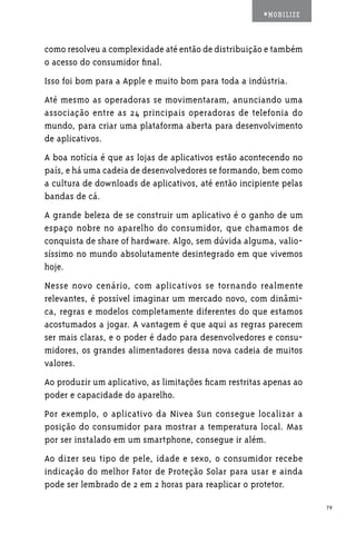 #MOBILIZE



como resolveu a complexidade até então de distribuição e também
o acesso do consumidor final.
Isso foi bom para a Apple e muito bom para toda a indústria.
Até mesmo as operadoras se movimentaram, anunciando uma
associação entre as 24 principais operadoras de telefonia do
mundo, para criar uma plataforma aberta para desenvolvimento
de aplicativos.
A boa notícia é que as lojas de aplicativos estão acontecendo no
país, e há uma cadeia de desenvolvedores se formando, bem como
a cultura de downloads de aplicativos, até então incipiente pelas
bandas de cá.
A grande beleza de se construir um aplicativo é o ganho de um
espaço nobre no aparelho do consumidor, que chamamos de
conquista de share of hardware. Algo, sem dúvida alguma, valio-
síssimo no mundo absolutamente desintegrado em que vivemos
hoje.
Nesse novo cenário, com aplicativos se tornando realmente
relevantes, é possível imaginar um mercado novo, com dinâmi-
ca, regras e modelos completamente diferentes do que estamos
acostumados a jogar. A vantagem é que aqui as regras parecem
ser mais claras, e o poder é dado para desenvolvedores e consu-
midores, os grandes alimentadores dessa nova cadeia de muitos
valores.
Ao produzir um aplicativo, as limitações ficam restritas apenas ao
poder e capacidade do aparelho.
Por exemplo, o aplicativo da Nivea Sun consegue localizar a
posição do consumidor para mostrar a temperatura local. Mas
por ser instalado em um smartphone, consegue ir além.
Ao dizer seu tipo de pele, idade e sexo, o consumidor recebe
indicação do melhor Fator de Proteção Solar para usar e ainda
pode ser lembrado de 2 em 2 horas para reaplicar o protetor.

                                                                     79
 