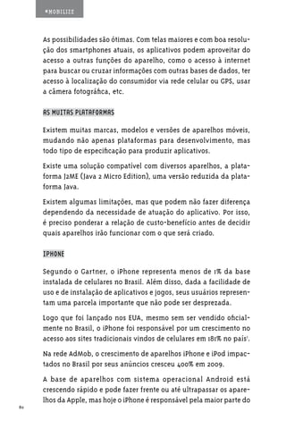#MOBILIZE



     As possibilidades são ótimas. Com telas maiores e com boa resolu-
     ção dos smartphones atuais, os aplicativos podem aproveitar do
     acesso a outras funções do aparelho, como o acesso à internet
     para buscar ou cruzar informações com outras bases de dados, ter
     acesso à localização do consumidor via rede celular ou GPS, usar
     a câmera fotográfica, etc.

     AS MUITAS PLATAFORMAS

     Existem muitas marcas, modelos e versões de aparelhos móveis,
     mudando não apenas plataformas para desenvolvimento, mas
     todo tipo de especificação para produzir aplicativos.
     Existe uma solução compatível com diversos aparelhos, a plata-
     forma J2ME (Java 2 Micro Edition), uma versão reduzida da plata-
     forma Java.
     Existem algumas limitações, mas que podem não fazer diferença
     dependendo da necessidade de atuação do aplicativo. Por isso,
     é preciso ponderar a relação de custo-benefício antes de decidir
     quais aparelhos irão funcionar com o que será criado.

     IPHONE

     Segundo o Gartner, o iPhone representa menos de 1% da base
     instalada de celulares no Brasil. Além disso, dada a facilidade de
     uso e de instalação de aplicativos e jogos, seus usuários represen-
     tam uma parcela importante que não pode ser desprezada.
     Logo que foi lançado nos EUA, mesmo sem ser vendido oficial-
     mente no Brasil, o iPhone foi responsável por um crescimento no
     acesso aos sites tradicionais vindos de celulares em 181% no país1.
     Na rede AdMob, o crescimento de aparelhos iPhone e iPod impac-
     tados no Brasil por seus anúncios cresceu 400% em 2009.
     A base de aparelhos com sistema operacional Android está
     crescendo rápido e pode fazer frente ou até ultrapassar os apare-
     lhos da Apple, mas hoje o iPhone é responsável pela maior parte do
80
 