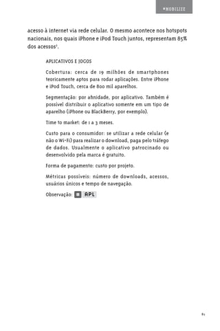 #MOBILIZE



acesso à internet via rede celular. O mesmo acontece nos hotspots
nacionais, nos quais iPhone e iPod Touch juntos, representam 85%
dos acessos2.

       APLICATIVOS E JOGOS
       Cobertura: cerca de 19 milhões de smartphones
       teoricamente aptos para rodar aplicações. Entre iPhone
       e iPod Touch, cerca de 800 mil aparelhos.
       Segmentação: por afinidade, por aplicativo. Também é
       possível distribuir o aplicativo somente em um tipo de
       aparelho (iPhone ou BlackBerry, por exemplo).
       Time to market: de 1 a 3 meses.
       Custo para o consumidor: se utilizar a rede celular (e
       não o Wi-Fi) para realizar o download, paga pelo tráfego
       de dados. Usualmente o aplicativo patrocinado ou
       desenvolvido pela marca é gratuito.
       Forma de pagamento: custo por projeto.
       Métricas possíveis: número de downloads, acessos,
       usuários únicos e tempo de navegação.
       Observação:




                                                                        81
 