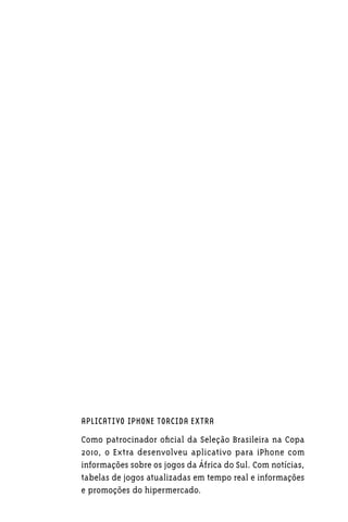 APLICATIVO IPHONE TORCIDA EXTRA

Como patrocinador oficial da Seleção Brasileira na Copa
2010, o Extra desenvolveu aplicativo para iPhone com
informações sobre os jogos da África do Sul. Com notícias,
tabelas de jogos atualizadas em tempo real e informações
e promoções do hipermercado.
 