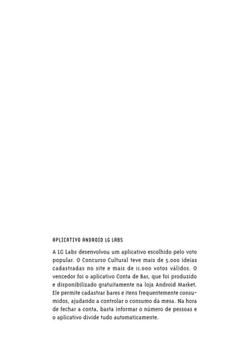 APLICATIVO ANDROID LG LABS

A LG Labs desenvolvou um aplicativo escolhido pelo voto
popular. O Concurso Cultural teve mais de 5.000 ideias
cadastradas no site e mais de 11.000 votos válidos. O
vencedor foi o aplicativo Conta de Bar, que foi produzido
e disponibilizado gratuitamente na loja Android Market.
Ele permite cadastrar bares e itens frequentemente consu-
midos, ajudando a controlar o consumo da mesa. Na hora
de fechar a conta, basta informar o número de pessoas e
o aplicativo divide tudo automaticamente.
 