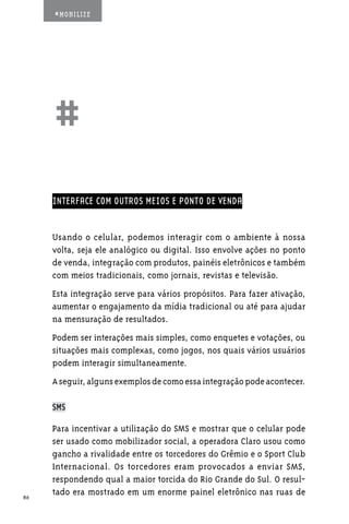 #MOBILIZE




     ##
     INTERFACE COM OUTROS MEIOS E PONTO DE VENDA


     Usando o celular, podemos interagir com o ambiente à nossa
     volta, seja ele analógico ou digital. Isso envolve ações no ponto
     de venda, integração com produtos, painéis eletrônicos e também
     com meios tradicionais, como jornais, revistas e televisão.
     Esta integração serve para vários propósitos. Para fazer ativação,
     aumentar o engajamento da mídia tradicional ou até para ajudar
     na mensuração de resultados.
     Podem ser interações mais simples, como enquetes e votações, ou
     situações mais complexas, como jogos, nos quais vários usuários
     podem interagir simultaneamente.
     A seguir, alguns exemplos de como essa integração pode acontecer.

     SMS

     Para incentivar a utilização do SMS e mostrar que o celular pode
     ser usado como mobilizador social, a operadora Claro usou como
     gancho a rivalidade entre os torcedores do Grêmio e o Sport Club
     Internacional. Os torcedores eram provocados a enviar SMS,
     respondendo qual a maior torcida do Rio Grande do Sul. O resul-
86
     tado era mostrado em um enorme painel eletrônico nas ruas de
 