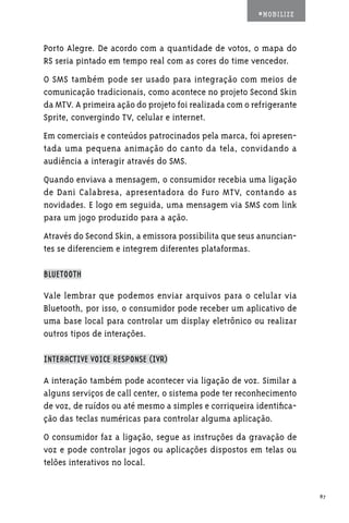 #MOBILIZE



Porto Alegre. De acordo com a quantidade de votos, o mapa do
RS seria pintado em tempo real com as cores do time vencedor.
O SMS também pode ser usado para integração com meios de
comunicação tradicionais, como acontece no projeto Second Skin
da MTV. A primeira ação do projeto foi realizada com o refrigerante
Sprite, convergindo TV, celular e internet.
Em comerciais e conteúdos patrocinados pela marca, foi apresen-
tada uma pequena animação do canto da tela, convidando a
audiência a interagir através do SMS.
Quando enviava a mensagem, o consumidor recebia uma ligação
de Dani Calabresa, apresentadora do Furo MTV, contando as
novidades. E logo em seguida, uma mensagem via SMS com link
para um jogo produzido para a ação.
Através do Second Skin, a emissora possibilita que seus anuncian-
tes se diferenciem e integrem diferentes plataformas.

BLUETOOTH

Vale lembrar que podemos enviar arquivos para o celular via
Bluetooth, por isso, o consumidor pode receber um aplicativo de
uma base local para controlar um display eletrônico ou realizar
outros tipos de interações.

INTERACTIVE VOICE RESPONSE (IVR)

A interação também pode acontecer via ligação de voz. Similar a
alguns serviços de call center, o sistema pode ter reconhecimento
de voz, de ruídos ou até mesmo a simples e corriqueira identifica-
ção das teclas numéricas para controlar alguma aplicação.
O consumidor faz a ligação, segue as instruções da gravação de
voz e pode controlar jogos ou aplicações dispostos em telas ou
telões interativos no local.


                                                                      87
 