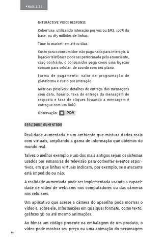 #MOBILIZE



            INTERACTIVE VOICE RESPONSE
            Cobertura: utilizando interação por voz ou SMS, 100% da
            base, ou 185 milhões de linhas.
            Time to market: em até 10 dias.
            Custo para o consumidor: não paga nada para interagir. A
            ligação telefônica pode ser patrocinada pelo anunciante,
            caso contrário, o consumidor paga como uma ligação
            comum para celular, de acordo com seu plano.
            Forma de pagamento: valor de programação de
            plataforma e custo por interação.
            Métricas possíveis: detalhes de entrega das mensagens
            com data, horário, taxa de entrega da mensagem de
            resposta e taxa de cliques (quando a mensagem é
            entregue com um link).
            Observação:

     REALIDADE AUMENTADA

     Realidade aumentada é um ambiente que mistura dados reais
     com virtuais, ampliando a gama de informação que obtemos do
     mundo real.
     Talvez o melhor exemplo e um dos mais antigos sejam os sistemas
     usados por emissoras de televisão para comentar eventos espor-
     tivos, em que linhas virtuais indicam, por exemplo, se o atacante
     está impedido ou não.
     A realidade aumentada pode ser implementada usando a capaci-
     dade de vídeo de webcams nos computadores ou das câmeras
     nos celulares.
     Um aplicativo que acesse a câmera do aparelho pode mostrar o
     vídeo e, sobre ele, informações em qualquer formato, como texto,
     gráficos 3D ou até mesmo animações.
     Ao filmar um código presente na embalagem de um produto, o
     vídeo pode mostrar seu preço ou uma animação do personagem
88
 
