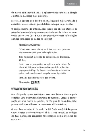 #MOBILIZE



da marca. Filmando uma rua, o aplicativo pode indicar a direção
e distância das lojas mais próximas.
Esses são apenas dois exemplos, mas quanto mais avançado o
aparelho, maiores são as possibilidades do que implementar.
O complemento de informações pode ser obtido através do
reconhecimento da imagem ou através do uso de outros sensores
como bússola ou GPS. E tudo isso podendo cruzar informações
obtidas com bases de dados na internet.

       REALIDADE AUMENTADA
       Cobertura: cerca de 19 milhões de smartphones
       teoricamente aptos para rodar aplicações.
       Time to market: depende da complexidade. Em média,
       45 dias.
       Custo para o consumidor: se utilizar a rede celular (e
       não o Wi-Fi) para realizar o download do aplicativo,
       paga pelo tráfego de dados. Usualmente o aplicativo
       patrocinado ou desenvolvido pela marca é gratuito.
       Forma de pagamento: custo por projeto.
       Observação:

CÓDIGOS DE DUAS DIMENSÕES

Um código de barras tradicional tem uma leitura linear e pode
codificar uma quantidade limitada de números. Graças à combi-
nação de uma matriz de pontos, os códigos de duas dimensões
podem codificar milhares de caracteres alfanuméricos.
O mais famoso deles é chamado de QR-Code, ou Quick Response
Code. Apesar de serem usados há bastante tempo, os códigos
de duas dimensões ganharam novo impulso com a evolução dos
celulares.



                                                                      89
 
