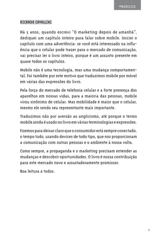 #MOBILIZE



RICARDO CAVALLINI

Há 5 anos, quando escrevi “O marketing depois de amanhã”,
dediquei um capítulo inteiro para falar sobre mobile. Iniciei o
capítulo com uma advertência: se você está interessado na influ-
ência que o celular pode trazer para o mercado de comunicação,
vai precisar ler o livro inteiro, porque é um assunto presente em
quase todos os capítulos.
Mobile não é uma tecnologia, mas uma mudança comportamen-
tal. Foi também por este motivo que traduzimos mobile por móvel
em várias das expressões do livro.
Pela força do mercado de telefonia celular e a forte presença dos
aparelhos em nossas vidas, para a maioria das pessoas, mobile
virou sinônimo de celular. Mas mobilidade é maior que o celular,
mesmo ele sendo seu representante mais importante.
Traduzimos não por aversão ao anglicismo, até porque o termo
mobile ainda é usado no livro em várias terminologias e expressões.
Fizemos para deixar claro que o consumidor está sempre conectado,
o tempo todo, usando devices de todo tipo, que nos proporcionam
a comunicação com outras pessoas e o ambiente à nossa volta.
Como sempre, a propaganda e o marketing precisam entender as
mudanças e descobrir oportunidades. O livro é nossa contribuição
para este mercado novo e assustadoramente promissor.
Boa leitura a todos.




                                                                      9
 