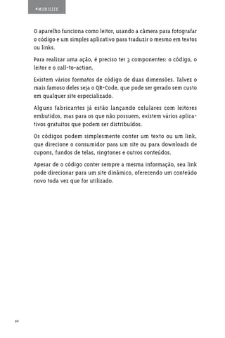 #MOBILIZE



     O aparelho funciona como leitor, usando a câmera para fotografar
     o código e um simples aplicativo para traduzir o mesmo em textos
     ou links.
     Para realizar uma ação, é preciso ter 3 componentes: o código, o
     leitor e o call-to-action.
     Existem vários formatos de código de duas dimensões. Talvez o
     mais famoso deles seja o QR-Code, que pode ser gerado sem custo
     em qualquer site especializado.
     Alguns fabricantes já estão lançando celulares com leitores
     embutidos, mas para os que não possuem, existem vários aplica-
     tivos gratuitos que podem ser distribuídos.
     Os códigos podem simplesmente conter um texto ou um link,
     que direcione o consumidor para um site ou para downloads de
     cupons, fundos de telas, ringtones e outros conteúdos.
     Apesar de o código conter sempre a mesma informação, seu link
     pode direcionar para um site dinâmico, oferecendo um conteúdo
     novo toda vez que for utilizado.




90
 