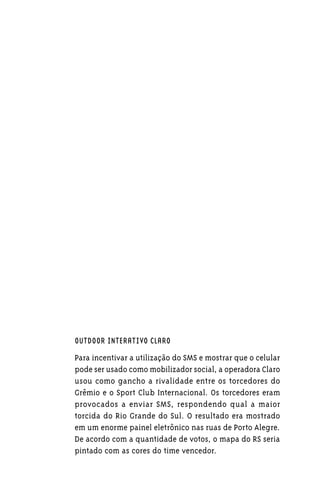 OUTDOOR INTERATIVO CLARO

Para incentivar a utilização do SMS e mostrar que o celular
pode ser usado como mobilizador social, a operadora Claro
usou como gancho a rivalidade entre os torcedores do
Grêmio e o Sport Club Internacional. Os torcedores eram
provocados a enviar SMS, respondendo qual a maior
torcida do Rio Grande do Sul. O resultado era mostrado
em um enorme painel eletrônico nas ruas de Porto Alegre.
De acordo com a quantidade de votos, o mapa do RS seria
pintado com as cores do time vencedor.
 