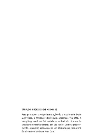 SAMPLING MACHINE DOVE MEN+CARE

Para promover a experimentação do desodorante Dove
Men+Care, a Unilever distribuiu amostras via SMS. A
sampling machine foi instalada no hall do cinema do
Shopping Center Iguatemi, em São Paulo. Como agradeci-
mento, o usuário ainda recebe um SMS retorno com o link
do site móvel de Dove Men Care.
 