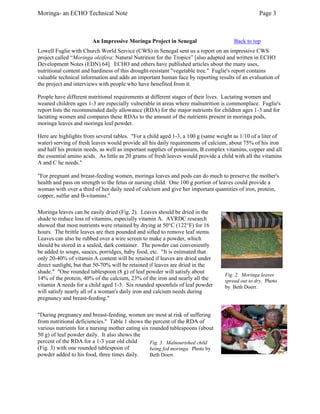 Moringa- an ECHO Technical Note Page 3 
An Impressive Moringa Project in Senegal Back to top 
Lowell Fuglie with Church World Service (CWS) in Senegal sent us a report on an impressive CWS project called “Moringa oleifera: Natural Nutrition for the Tropics” [also adapted and written in ECHO Development Notes (EDN) 64]. ECHO and others have published articles about the many uses, nutritional content and hardiness of this drought-resistant "vegetable tree." Fuglie's report contains valuable technical information and adds an important human face by reporting results of an evaluation of the project and interviews with people who have benefited from it. 
People have different nutritional requirements at different stages of their lives. Lactating women and weaned children ages 1-3 are especially vulnerable in areas where malnutrition is commonplace. Fuglie's report lists the recommended daily allowance (RDA) for the major nutrients for children ages 1-3 and for lactating women and compares these RDAs to the amount of the nutrients present in moringa pods, moringa leaves and moringa leaf powder. 
Here are highlights from several tables. "For a child aged 1-3, a 100 g (same weight as 1/10 of a liter of water) serving of fresh leaves would provide all his daily requirements of calcium, about 75% of his iron and half his protein needs, as well as important supplies of potassium, B complex vitamins, copper and all the essential amino acids. As little as 20 grams of fresh leaves would provide a child with all the vitamins A and C he needs." 
"For pregnant and breast-feeding women, moringa leaves and pods can do much to preserve the mother's health and pass on strength to the fetus or nursing child. One 100 g portion of leaves could provide a woman with over a third of her daily need of calcium and give her important quantities of iron, protein, copper, sulfur and B-vitamins." 
Moringa leaves can be easily dried (Fig. 2). Leaves should be dried in the shade to reduce loss of vitamins, especially vitamin A. AVRDC research showed that most nutrients were retained by drying at 50°C (122°F) for 16 hours. The brittle leaves are then pounded and sifted to remove leaf stems. Leaves can also be rubbed over a wire screen to make a powder, which should be stored in a sealed, dark container. The powder can conveniently be added to soups, sauces, porridges, baby food, etc. "It is estimated that only 20-40% of vitamin A content will be retained if leaves are dried under direct sunlight, but that 50-70% will be retained if leaves are dried in the shade." "One rounded tablespoon (8 g) of leaf powder will satisfy about 14% of the protein, 40% of the calcium, 23% of the iron and nearly all the vitamin A needs for a child aged 1-3. Six rounded spoonfuls of leaf powder will satisfy nearly all of a woman's daily iron and calcium needs during pregnancy and breast-feeding." 
Fig. 2. Moringa leaves spread out to dry. Photo by Beth Doerr. 
Fig. 3. Malnourished child being fed moringa. Photo by Beth Doerr. 
"During pregnancy and breast-feeding, women are most at risk of suffering from nutritional deficiencies." Table 1 shows the percent of the RDA of various nutrients for a nursing mother eating six rounded tablespoons (about 50 g) of leaf powder daily. It also shows the percent of the RDA for a 1-3 year old child (Fig. 3) with one rounded tablespoon of powder added to his food, three times daily.  