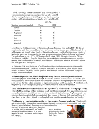 Moringa- an ECHO Technical Note Page 4 
Table 1. Percentage of the recommended daily allowance (RDA) of various nutrients supplied to a nursing mother and a 1-3 year old child by moringa leaf powder (6 tablespoons per day for a nursing mother; 1 tablespoon three times per day for a 1-3 year old child). 
RDA (%) 
Nutrition component supplied 
Parent 
Child 
Protein 
21 
42 
Calcium 
84 
125 
Magnesium 
54 
61 
Potassium 
22 
41 
Iron 
94 
71 
Vitamin A 
143 
272 
Vitamin C 
9 
22 
Lowell says he first became aware of the nutritional value of moringa from reading EDN. He did not need to order seeds from our seed bank, however, because moringa already grew wild in Senegal. It was seldom eaten, and Lowell writes, "much of the nutritional content (was) lost by the common practice of boiling the leaves and then discarding the water as many as three times before the leaves (were) eaten." 
The project began in early 1997. CWS partnered with a local NGO, Alternative Action for African Development (AGADA). Together they trained a network of government health workers, including doctors, nurses, and midwives, in ways of using moringa. Informational booklets, brochures, a seminar and radio spots were put together. 
In December 1998, several directors of health- and nutrition-related programs conducted an outside evaluation of the project. The project evaluators interviewed 70 individuals. Based on their report, answers to many of the project's initial questions were obtained. Here are the questions, along with answers based on their report. 
Would moringa leaves, leaf powder and pods be visibly effective in treating malnutrition and promoting physical health and well being? "Successful treatment of malnourished children has been well-documented. Interviews with men and women who have made moringa a regular part of their diets point out that they have a keen awareness of improvements in their health and energy. At one health post, the pharmacy is now selling moringa leaf powder to mothers with malnourished children. " 
There is limited awareness of nutrition and the importance of balanced diets. Would people see the value of adding moringa to their foods as a purely nutritional measure? "It is apparent that one does not need an education in nutrition to know whether or not one is feeling healthy. People expressed every intention of continuing to include moringa in their diets because of the sense of physical well being it gives them. In one village, virtually every household now maintains a stock of moringa leaf powder." 
Would people be receptive to changing the way they prepared fresh moringa leaves? "Traditionally, leaves are boiled 2-3 times and the water discarded after each boiling to remove some of the bitter taste. However, some individuals claim they are no longer discarding 
the water or boiling the leaves more than once. In addition, making sauces with leaf powder instead of fresh leaves appears to be quite popular because it saves time and is easy to use." (Fig. 4) 
Fig. 4. Pounding moringa leaves to make leaf powder. Photo by Beth Doerr.  