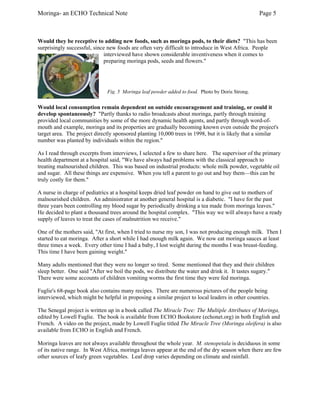 Moringa- an ECHO Technical Note Page 5 
Would they be receptive to adding new foods, such as moringa pods, to their diets? "This has been surprisingly successful, since new foods are often very difficult to introduce in West Africa. People interviewed have shown considerable inventiveness when it comes to preparing moringa pods, seeds and flowers." 
Fig. 5 Moringa leaf powder addedto food. Photo by Doris Strong. 
Would local consumption remain dependent on outside encouragement and training, or could it develop spontaneously? "Partly thanks to radio broadcasts about moringa, partly through training provided local communities by some of the more dynamic health agents, and partly through word-of- mouth and example, moringa and its properties are gradually becoming known even outside the project's target area. The project directly sponsored planting 10,000 trees in 1998, but it is likely that a similar number was planted by individuals within the region." 
As I read through excerpts from interviews, I selected a few to share here. The supervisor of the primary health department at a hospital said, "We have always had problems with the classical approach to treating malnourished children. This was based on industrial products: whole milk powder, vegetable oil and sugar. All these things are expensive. When you tell a parent to go out and buy them—this can be truly costly for them." 
A nurse in charge of pediatrics at a hospital keeps dried leaf powder on hand to give out to mothers of malnourished children. An administrator at another general hospital is a diabetic. "I have for the past three years been controlling my blood sugar by periodically drinking a tea made from moringa leaves." He decided to plant a thousand trees around the hospital complex. "This way we will always have a ready supply of leaves to treat the cases of malnutrition we receive." 
One of the mothers said, "At first, when I tried to nurse my son, I was not producing enough milk. Then I started to eat moringa. After a short while I had enough milk again. We now eat moringa sauces at least three times a week. Every other time I had a baby, I lost weight during the months I was breast-feeding. This time I have been gaining weight." 
Many adults mentioned that they were no longer so tired. Some mentioned that they and their children sleep better. One said "After we boil the pods, we distribute the water and drink it. It tastes sugary." There were some accounts of children vomiting worms the first time they were fed moringa. 
Fuglie's 68-page book also contains many recipes. There are numerous pictures of the people being interviewed, which might be helpful in proposing a similar project to local leaders in other countries. 
The Senegal project is written up in a book called The Miracle Tree: The Multiple Attributes of Moringa, edited by Lowell Fuglie. The book is available from ECHO Bookstore (echonet.org) in both English and French. A video on the project, made by Lowell Fuglie titled The Miracle Tree (Moringa oleifera) is also available from ECHO in English and French. 
Moringa leaves are not always available throughout the whole year. M. stenopetala is deciduous in some of its native range. In West Africa, moringa leaves appear at the end of the dry season when there are few other sources of leafy green vegetables. Leaf drop varies depending on climate and rainfall.  