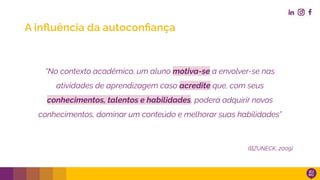 “No contexto acadêmico, um aluno motiva-se a envolver-se nas
atividades de aprendizagem caso acredite que, com seus
conhecimentos, talentos e habilidades, poderá adquirir novos
conhecimentos, dominar um conteúdo e melhorar suas habilidades”
(BZUNECK, 2009)
A inﬂuência da autoconﬁança
 