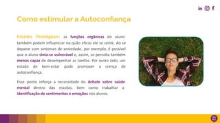 Estados fisiológicos: as funções orgânicas do aluno
também podem influenciar no quão eficaz ele se sente. Ao se
deparar com sintomas de ansiedade, por exemplo, é possível
que o aluno sinta-se vulnerável e, assim, se perceba também
menos capaz de desempenhar as tarefas. Por outro lado, um
estado de bem-estar pode promover a crença de
autoconfiança.
Esse ponto reforça a necessidade do debate sobre saúde
mental dentro das escolas, bem como trabalhar a
identificação de sentimentos e emoções nos alunos.
Como estimular a Autoconﬁança
 