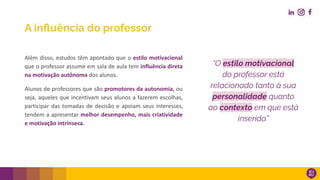 Além disso, estudos têm apontado que o estilo motivacional
que o professor assume em sala de aula tem influência direta
na motivação autônoma dos alunos.
Alunos de professores que são promotores da autonomia, ou
seja, aqueles que incentivam seus alunos a fazerem escolhas,
participar das tomadas de decisão e apoiam seus interesses,
tendem a apresentar melhor desempenho, mais criatividade
e motivação intrínseca.
“O estilo motivacional
do professor está
relacionado tanto à sua
personalidade quanto
ao contexto em que está
inserido.”
A inﬂuência do professor
 