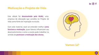 Motivação e Projeto de Vida
Este ebook foi desenvolvido pela KUAU, uma
empresa de educação que acredita no Projeto de
Vida como fonte de inspiração na escola.
Com este material, você vai entender melhor como
funciona a motivação, quais fatores influenciam seu
desenvolvimento e como a escola pode trabalhar no
sentido de promover a motivação dos alunos.
Vamos lá?
 