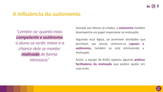 A inﬂuência da autonomia
Somada aos fatores já citados, a autonomia também
desempenha um papel importante na motivação.
Seguindo essa lógica, ao promover atividades que
permitam aos alunos sentirem-se capazes e
autônomos, também se está estimulando a
motivação.
Assim, a equipe da KUAU separou algumas práticas
facilitadoras da motivação que podem ajudar em
suas aulas.
“Lembre-se: quanto mais
competente e autônomo
o aluno se sentir, maior é a
chance dele se manter
motivado de forma
intrínseca.”
 