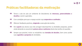 ➔ Tornar a sala de aula um ambiente de descobertas de interesses, potencialidades e
desafios a serem superados;
➔ Criar condições para que o espaço escolar seja cooperativo e acolhedor;
➔ Oferecer feedbacks positivos, elogiando a execução das tarefas;
➔ Dar suporte aos alunos caso não consigam desempenhar as atividades propostas, porém
ainda deixando-os assumirem postura ativa e autônoma diante das tarefas em questão;
➔ Sempre que possível, incluir os estudantes nas tomadas de decisões, bem como aceitar
suas sugestões e propostas de atividades.
Práticas facilitadoras da motivação
 