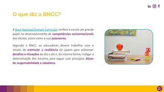 A Base Nacional Comum Curricular confere à escola um grande
papel no desenvolvimento de competências socioemocionais
dos alunos, assim como a sua autonomia.
Segundo a BNCC, os educadores devem trabalhar com o
intuito de estimular a resiliência do jovem para enfrentar
desafios e situações do dia a dia e, da mesma forma, instigar a
determinação dos mesmos para seguir com princípios éticos
de responsabilidade e cidadania.
O que diz a BNCC?
 