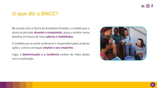 De acordo com a Teoria da Autodeterminação, a medida que o
aluno se percebe atuante e competente, passa a aceitar novos
desafios em busca de mais saberes e habilidades.
A medida que se sente autônomo e responsável pelas próprias
ações, o aluno consegue ampliar o seu empenho.
Logo, a determinação e a resiliência andam de mãos dadas
com a motivação.
O que diz a BNCC?
 