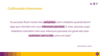 “As pessoas ﬁcam muito mais satisfeitas com o trabalho quando fazem
algo que coincida com seus interesses pessoais. E mais, pessoas cujos
trabalhos coincidem com seus interesses pessoais em geral são mais
contentes com a vida como um todo.”
(Duckworth, 2016)
Cultivando interesses
 