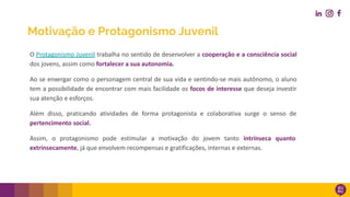 Motivação e Protagonismo Juvenil
O Protagonismo Juvenil trabalha no sentido de desenvolver a cooperação e a consciência social
dos jovens, assim como fortalecer a sua autonomia.
Ao se enxergar como o personagem central de sua vida e sentindo-se mais autônomo, o aluno
tem a possibilidade de encontrar com mais facilidade os focos de interesse que deseja investir
sua atenção e esforços.
Além disso, praticando atividades de forma protagonista e colaborativa surge o senso de
pertencimento social.
Assim, o protagonismo pode estimular a motivação do jovem tanto intrínseca quanto
extrinsecamente, já que envolvem recompensas e gratificações, internas e externas.
 