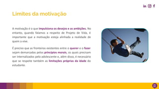 A motivação é o que impulsiona os desejos e as ambições. No
entanto, quando falamos a respeito de Projeto de Vida, é
importante que a motivação esteja alinhada a realidade de
quem a vive.
É preciso que as fronteiras existentes entre o querer e o fazer
sejam demarcadas pelos princípios morais, os quais precisam
ser internalizados pelo adolescente e, além disso, é necessário
que se respeite também as limitações próprias da idade do
estudante.
Limites da motivação
 