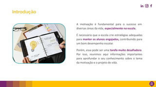 Introdução
A motivação é fundamental para o sucesso em
diversas áreas da vida, especialmente na escola.
É necessário que a escola crie estratégias adequadas
para manter os alunos engajados, contribuindo para
um bom desempenho escolar.
Porém, essa pode ser uma tarefa muito desafiadora.
Por isso, reunimos aqui informações importantes
para aprofundar o seu conhecimento sobre o tema
da motivação e o projeto de vida.
 