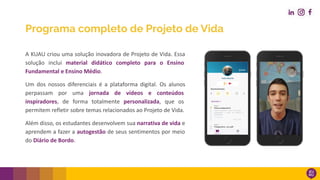 Programa completo de Projeto de Vida
A KUAU criou uma solução inovadora de Projeto de Vida. Essa
solução inclui material didático completo para o Ensino
Fundamental e Ensino Médio.
Um dos nossos diferenciais é a plataforma digital. Os alunos
perpassam por uma jornada de vídeos e conteúdos
inspiradores, de forma totalmente personalizada, que os
permitem refletir sobre temas relacionados ao Projeto de Vida.
Além disso, os estudantes desenvolvem sua narrativa de vida e
aprendem a fazer a autogestão de seus sentimentos por meio
do Diário de Bordo.
 