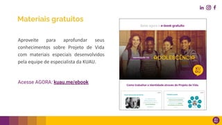 Materiais gratuitos
Aproveite para aprofundar seus
conhecimentos sobre Projeto de Vida
com materiais especiais desenvolvidos
pela equipe de especialista da KUAU.
Acesse AGORA: kuau.me/ebook
 