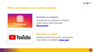 Mais conteúdos nas redes sociais
Mais vídeos no Youtube
Inscreva-se em nosso canal e acompanhe
mais vídeos e novidades: clique aqui.
Novidades no Instagram
Acompanhe os conteúdos da KUAU e
troque ideias sobre educação:
@kuausonho
 