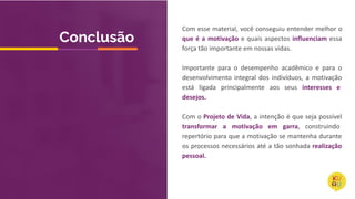 Com esse material, você conseguiu entender melhor o
que é a motivação e quais aspectos influenciam essa
força tão importante em nossas vidas.
Importante para o desempenho acadêmico e para o
desenvolvimento integral dos indivíduos, a motivação
está ligada principalmente aos seus interesses e
desejos.
Com o Projeto de Vida, a intenção é que seja possível
transformar a motivação em garra, construindo
repertório para que a motivação se mantenha durante
os processos necessários até a tão sonhada realização
pessoal.
Conclusão
 