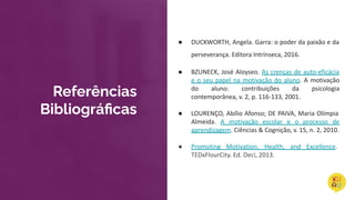 ● DUCKWORTH, Angela. Garra: o poder da paixão e da
perseverança. Editora Intrínseca, 2016.
● BZUNECK, José Aloyseo. As crenças de auto-eficácia
e o seu papel na motivação do aluno. A motivação
do aluno: contribuições da psicologia
contemporânea, v. 2, p. 116-133, 2001.
● LOURENÇO, Abílio Afonso; DE PAIVA, Maria Olímpia
Almeida. A motivação escolar e o processo de
aprendizagem. Ciências & Cognição, v. 15, n. 2, 2010.
● Promoting Motivation, Health, and Excellence.
TEDxFlourCity. Ed. Deci, 2013.
Referências
Bibliográﬁcas
 
