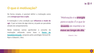 O que é motivação?
De forma simples, é possível definir a motivação como
uma energia que leva a ação.
A motivação é uma condição que influencia o modo de
agir. E por se tratar de algo interno, só pode ser percebida
através do comportamento.
Neste material, vamos aprofundar o conceito da
motivação utilizando como base a Teoria da
Autodeterminação, proposta pelos psicólogos Richard M.
Ryan e Edward L. Deci.
“Motivação é a energia
para a ação. É o que te
levanta de manhã e te
move ao longo do dia.”
Edward L. Deci
 