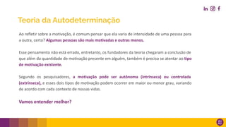 Teoria da Autodeterminação
Ao refletir sobre a motivação, é comum pensar que ela varia de intensidade de uma pessoa para
a outra, certo? Algumas pessoas são mais motivadas e outras menos.
Esse pensamento não está errado, entretanto, os fundadores da teoria chegaram a conclusão de
que além da quantidade de motivação presente em alguém, também é preciso se atentar ao tipo
de motivação existente.
Segundo os pesquisadores, a motivação pode ser autônoma (intrínseca) ou controlada
(extrínseca), e esses dois tipos de motivação podem ocorrer em maior ou menor grau, variando
de acordo com cada contexto de nossas vidas.
Vamos entender melhor?
 