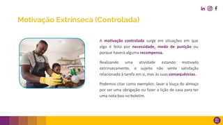 A motivação controlada surge em situações em que
algo é feito por necessidade, medo de punição ou
porque haverá alguma recompensa.
Realizando uma atividade estando motivado
extrinsecamente, o sujeito não sente satisfação
relacionado à tarefa em si, mas às suas consequências.
Podemos citar como exemplos: lavar a louça do almoço
por ser uma obrigação ou fazer a lição de casa para ter
uma nota boa no boletim.
Motivação Extrínseca (Controlada)
 
