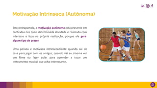 Motivação Intrínseca (Autônoma)
Em contrapartida, a motivação autônoma está presente em
contextos nos quais determinada atividade é realizada com
interesse e foco na própria realização, porque ela gera
algum tipo de prazer.
Uma pessoa é motivada intrinsecamente quando sai de
casa para jogar com os amigos, quando vai ao cinema ver
um filme ou fazer aulas para aprender a tocar um
instrumento musical que acha interessante.
 
