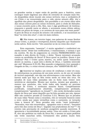 W W W . P R O J E T O R Y L E . C O M . B R 10
os grandes navios a vapor estão de partida para a América, como
consegue trazer lágrimas aos olhos do estranho de coração mais frio.
As despedidas deste mundo são coisas terríveis; mas a verdadeira fé
em Cristo e na ressurreição para a vida eterna através dEle, tira o
aguilhão das piores despedidas. Isto possibilita a um crente olhar além
das coisas visíveis para as coisas invisíveis, para a vinda do Salvador,
e nosso encontro junto a Ele. Sim, isso é algo gratificante de lembrar,
enquanto o grande navio se afasta, e acenamos nosso último adeus,
“ainda um pouco de tempo, e os veremos de novo para não mais partir”.
O povo de Deus se reunirá do oriente e do ocidente, e se encontrará no
final “no reino dos céus”, e não irá mais embora.
III. Nós temos, em terceiro lugar, nas palavras de nosso Senhor
Jesus Cristo, a porção e recompensa futuras daqueles que finalmente
serão salvos. Está escrito: “eles assentar-se-ão no reino dos céus”.
Esta expressão, “assentar”, é muito agradável e confortável em
minha mente. Deixe-nos verificarmos, e examinarmos, e vermos o que
ela contém. No dia do julgamento os crentes PERMANECERÃO com
ousadia à mão direita de Cristo, e dirão: “Quem intentará acusação
contra os escolhidos de Deus? É Deus quem os justifica. Quem é que
condena? Pois é Cristo quem morreu, ou antes quem ressuscitou
dentre os mortos, o qual está à direita de Deus, e também intercede
por nós” (Romanos 8.33,34). Mas quando o julgamento tiver passado e
chegado ao fim, e o reino eternal começar, eles “ASSENTAR-SE-ÃO”.
(a) Assentar-se implica um senso de confiança e estar em casa.
Se estivéssemos na presença de um juízo severo, ou de um rei vestido
de terrível majestade, nós não nos atreveríamos a nos sentar. Mas não
haverá nada que faça os fiéis terem medo no reino dos céus. Os
pecados de suas vidas passadas não os farão mais tremer nem
sentirem-se alarmados. Mesmo que muitos, mesmo que grandes, e
mesmo que sombrios, eles terão todos sido lavados no precioso
sangue de Cristo, e nenhuma mancha ficará. Completamente
justificado, completamente absolvido, completamente perdoado,
completamente “agradáveis no Amado”13, eles serão declarados justos
diante de Deus por amor daquEle que foi feito pecador por nós, apesar
dEle não conhecer pecado (2 Coríntios 5.21). Mesmo que os pecados
de suas vidas “foram como a escarlata, eles se tornarão brancos como
a neve; ainda que sejam vermelhos como o carmesim, se tornarão
como a branca lã”. Seus pecados não serão “mais lembrados”,
“buscados, mas não encontrados... apagados como a névoa”, “lançados
para trás das costas de Deus”, “jogados nas profundezas do mar”14. Os
crentes não precisarão de nenhum purgatório quando morrerem. É
ignorância e incredulidade pensar assim. Uma vez unido a Cristo pela
fé, eles são perfeitos na visão de Deus Pai, e mesmo os anjos perfeitos
não verão manchas neles. Certamente eles podem muito bem
13 Nota do tradutor: Ver Efésios 1.6.
14 Nota do tradutor: Ver Isaías 1.18; Jeremias 31.34; Jeremias 50.20, Isaías 44.22; Isaías 38.17; Miqueias 7.19.
 