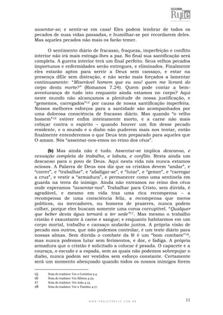 W W W . P R O J E T O R Y L E . C O M . B R 11
assentar-se; e sentir-se em casa! Eles podem lembrar de todos os
pecados de suas vidas passadas, e humilhar-se por recordarem deles.
Mas aqueles pecados não mais os farão temer.
O sentimento diário de fracasso, fraqueza, imperfeição e conflito
interior não irá mais estraga-lhes a paz. No final sua santificação será
completa. A guerra interior terá um final perfeito. Seus velhos pecados
importunos e enfermidades serão entregues, e eliminados. Finalmente
eles estarão aptos para servir a Deus sem cansaço, e estar na
presença dEle sem distração, e não serão mais forçados a lamentar
continuamente: “Miserável homem que eu sou! quem me livrará do
corpo desta morte?” (Romanos 7.24). Quem pode contar a bem-
aventurança de tudo isto enquanto ainda estamos no corpo? Aqui
neste mundo não alcançamos a plenitude de nossa justificação, e
“gememos, carregados”15 por causa de nossa santificação imperfeita.
Nossos melhores esforços para a santidade são acompanhados por
uma dolorosa consciência de fracasso diário. Mas quando “o velho
homem”16 estiver enfim inteiramente morto, e a carne não mais
cobiçar contra o espírito – quando houver um fim desse pecado
residente, e o mundo e o diabo não puderem mais nos tentar, então
finalmente entenderemos o que Deus tem preparado para aqueles que
O amam. Nós “assentar-nos-emos no reino dos céus”.
(b) Mas ainda não é tudo. Assentar-se implica descanso, e
cessação completa de trabalho, e labuta, e conflito. Resta ainda um
descanso para o povo de Deus. Aqui nesta vida nós nunca estamos
ociosos. A Palavra de Deus nos diz que os cristãos devem “andar”, e
“correr”, e “trabalhar”, e “afadigar-se”, e “lutar”, e “gemer”, e “carregar
a cruz”, e vestir a “armadura”, e permanecer como uma sentinela em
guarda na terra do inimigo. Ainda não entramos no reino dos céus
onde esperamos “assentar-nos”. Trabalhar para Cristo, sem dúvida, é
agradável, e mesmo em vida traz uma rica recompensa – a
recompensa de uma consciência feliz, a recompensa que meros
políticos, ou mercadores, ou homens de prazeres, nunca podem
colher, porque eles buscam somente uma coroa corruptível. “Qualquer
que beber desta água tornará a ter sede”17. Mas mesmo o trabalho
cristão é exaustante à carne e sangue; e enquanto habitarmos em um
corpo mortal, trabalho e cansaço andarão juntos. A própria visão de
pecado nos outros, que não podemos controlar, é um teste diário para
nossas almas. Sem dúvida o combate da fé é um “bom combate”18,
mas nunca podemos lutar sem ferimentos, e dor, e fadiga. A própria
armadura que o cristão é solicitado a colocar é pesada. O capacete e a
couraça, o escudo e a espada, sem as quais não podemos sobrepujar o
diabo, nunca podem ser vestidos sem esforço constante. Certamente
será um momento abençoado quando todos os nossos inimigos forem
15 Nota do tradutor: Ver 2 Coríntios 5.4.
16 Nota do tradutor: Ver Efésios 4.22.
17 Nota do tradutor: Ver João 4.13.
18 Nota do tradutor: Ver 2 Timóteo 4.17.
 
