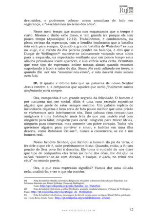 W W W . P R O J E T O R Y L E . C O M . B R 12
destruídos, e pudermos colocar nossa armadura de lado em
segurança, e “assentar-nos no reino dos céus”.
Nesse meio tempo que nunca nos esqueçamos que o tempo é
curto. Mesmo o diabo sabe disso, e tem grande ira porque ele tem
pouco tempo (Apocalipse 12.12). Trabalhemos, e combatamos, na
plena certeza da esperança, com a bendita lembrança que a batalha
não será para sempre. Quando a grande batalha de Waterloo19 estava
no auge, e o evento do dia parecia pender na balança, é dito que o
Duque de Wellington20 manteve-se calmamente voltando seus olhos
para a esquerda, na expectação confiante que em pouco tempo seus
aliados prússianos iriam aparecer, e sua vitória seria certa. Permitam
que esse tipo de esperança anime nossas almas quando estamos
suportando o labor e calor do dia. Nosso Rei está voltando em breve, e
quando Ele vier nós “assentar-nos-emos”, e não haverá mais labuta
nem luta.
IV. O quarto e último fato que as palavras de nosso Senhor
Jesus contém é, a companhia que aqueles que serão finalmente salvos
desfrutarão para sempre.
Ora, companhia é um grande segredo da felicidade. O homem é
por natureza um ser social. Aliás é uma rara exceção encontrar
alguém que goste de estar sempre sozinho. Um palácio repleto de
incontáveis riquezas e luxo seria de fato pouco melhor que uma prisão
se vivêssemos nela inteiramente sós. Uma cabana com companhias
amigáveis é uma habitação mais feliz do que um castelo real com
ninguém para falar, ninguém para ouvir, ninguém para trocar ideias,
ninguém para conversar, mas somente um pobre coração. Todos nós
queremos alguém para conviver e amar, e habitar em uma ilha
deserta, como Robinson Crusoe21, nunca o convencera, se ele é um
homem real.
Nosso bendito Senhor, que formou o homem do pó da terra, e
fez dele o que ele é, sabe perfeitamente disso. Quando, então, a futura
porção do Seu povo fiel é descrita, Ele toma o cuidado de nos dizer
que tipo de companhia eles terão no reino dos céus. Ele diz que os
salvos “assentar-se-ão com Abraão, e Isaque, e Jacó, no reino dos
céus” no mundo porvir.
Ora, o que essa expressão significa? Vamos dar uma olhada
nela, analisá-la, e ver o que ela contém.
19 Nota do tradutor: Batalha ocorrida na Bélgica em 1815 entre os franceses liderados por Napoleão, e os
britânicos liderados por Arthur Wellesley (Duque de Wellington).
Fonte: http://pt.wikipedia.org/wiki/Batalha_de_Waterloo .
20 Nota do tradutor: Referência a Arthur Wesllesley, general e estadista britânico e 1º Duque de Wellington.
Fonte: http://pt.wikipedia.org/wiki/Duque_de_Wellington .
21 Nota do tradutor: referência ao personagem da obra de mesmo nome escrita por Daniel Defoe, publicado
em 1719 no Reino Unido. Fonte: http://pt.wikipedia.org/wiki/Robinson_Crusoe .
 