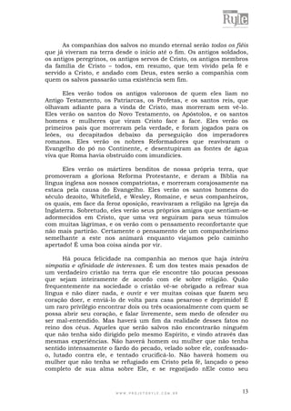 W W W . P R O J E T O R Y L E . C O M . B R 13
As companhias dos salvos no mundo eternal serão todos os fiéis
que já viveram na terra desde o início até o fim. Os antigos soldados,
os antigos peregrinos, os antigos servos de Cristo, os antigos membros
da família de Cristo – todos, em resumo, que tem vivido pela fé e
servido a Cristo, e andado com Deus, estes serão a companhia com
quem os salvos passarão uma existência sem fim.
Eles verão todos os antigos valorosos de quem eles liam no
Antigo Testamento, os Patriarcas, os Profetas, e os santos reis, que
olhavam adiante para a vinda de Cristo, mas morreram sem vê-lo.
Eles verão os santos do Novo Testamento, os Apóstolos, e os santos
homens e mulheres que viram Cristo face a face. Eles verão os
primeiros pais que morreram pela verdade, e foram jogados para os
leões, ou decapitados debaixo da perseguição dos imperadores
romanos. Eles verão os nobres Reformadores que reavivaram o
Evangelho do pó no Continente, e desentupiram as fontes de água
viva que Roma havia obstruído com imundícies.
Eles verão os mártires benditos de nossa própria terra, que
promoveram a gloriosa Reforma Protestante, e deram a Bíblia na
língua inglesa aos nossos compatriotas, e morreram corajosamente na
estaca pela causa do Evangelho. Eles verão os santos homens do
século dezoito, Whitefield, e Wesley, Romaine, e seus companheiros,
os quais, em face da feroz oposição, reavivaram a religião na Igreja da
Inglaterra. Sobretudo, eles verão seus próprios amigos que sentiam-se
adormecidos em Cristo, que uma vez seguiram para seus túmulos
com muitas lágrimas, e os verão com o pensamento reconfortante que
não mais partirão. Certamente o pensamento de um companheirismo
semelhante a este nos animará enquanto viajamos pelo caminho
apertado! É uma boa coisa ainda por vir.
Há pouca felicidade na companhia ao menos que haja inteira
simpatia e afinidade de interesses. É um dos testes mais pesados de
um verdadeiro cristão na terra que ele encontre tão poucas pessoas
que sejam inteiramente de acordo com ele sobre religião. Quão
frequentemente na sociedade o cristão vê-se obrigado a refrear sua
língua e não dizer nada, e ouvir e ver muitas coisas que fazem seu
coração doer, e enviá-lo de volta para casa pesaroso e deprimido! É
um raro privilégio encontrar dois ou três ocasionalmente com quem se
possa abrir seu coração, e falar livremente, sem medo de ofender ou
ser mal-entendido. Mas haverá um fim da realidade desses fatos no
reino dos céus. Aqueles que serão salvos não encontrarão ninguém
que não tenha sido dirigido pelo mesmo Espírito, e vindo através das
mesmas experiências. Não haverá homem ou mulher que não tenha
sentido intensamente o fardo do pecado, velado sobre ele, confessado-
o, lutado contra ele, e tentado crucificá-lo. Não haverá homem ou
mulher que não tenha se refugiado em Cristo pela fé, lançado o peso
completo de sua alma sobre Ele, e se regozijado nEle como seu
 