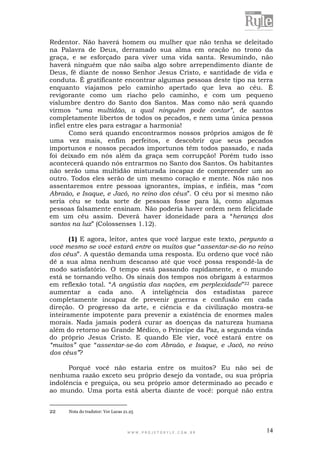 W W W . P R O J E T O R Y L E . C O M . B R 14
Redentor. Não haverá homem ou mulher que não tenha se deleitado
na Palavra de Deus, derramado sua alma em oração no trono da
graça, e se esforçado para viver uma vida santa. Resumindo, não
haverá ninguém que não saiba algo sobre arrependimento diante de
Deus, fé diante de nosso Senhor Jesus Cristo, e santidade de vida e
conduta. É gratificante encontrar algumas pessoas deste tipo na terra
enquanto viajamos pelo caminho apertado que leva ao céu. É
revigorante como um riacho pelo caminho, e com um pequeno
vislumbre dentro do Santo dos Santos. Mas como não será quando
virmos “uma multidão, a qual ninguém pode contar”, de santos
completamente libertos de todos os pecados, e nem uma única pessoa
infiel entre eles para estragar a harmonia!
Como será quando encontrarmos nossos próprios amigos de fé
uma vez mais, enfim perfeitos, e descobrir que seus pecados
importunos e nossos pecados importunos têm todos passado, e nada
foi deixado em nós além da graça sem corrupção! Porém tudo isso
acontecerá quando nós entrarmos no Santo dos Santos. Os habitantes
não serão uma multidão misturada incapaz de compreender um ao
outro. Todos eles serão de um mesmo coração e mente. Nós não nos
assentaremos entre pessoas ignorantes, ímpias, e infiéis, mas “com
Abraão, e Isaque, e Jacó, no reino dos céus”. O céu por si mesmo não
seria céu se toda sorte de pessoas fosse para lá, como algumas
pessoas falsamente ensinam. Não poderia haver ordem nem felicidade
em um céu assim. Deverá haver idoneidade para a “herança dos
santos na luz” (Colossenses 1.12).
(1) E agora, leitor, antes que você largue este texto, pergunto a
você mesmo se você estará entre os muitos que “assentar-se-ão no reino
dos céus”. A questão demanda uma resposta. Eu ordeno que você não
dê a sua alma nenhum descanso até que você possa respondê-la de
modo satisfatório. O tempo está passando rapidamente, e o mundo
está se tornando velho. Os sinais dos tempos nos obrigam à estarmos
em reflexão total. “A angústia das nações, em perplexidade”22 parece
aumentar a cada ano. A inteligência dos estadistas parece
completamente incapaz de prevenir guerras e confusão em cada
direção. O progresso da arte, e ciência e da civilização mostra-se
inteiramente impotente para prevenir a existência de enormes males
morais. Nada jamais poderá curar as doenças da natureza humana
além do retorno ao Grande Médico, o Príncipe da Paz, a segunda vinda
do próprio Jesus Cristo. E quando Ele vier, você estará entre os
“muitos” que “assentar-se-ão com Abraão, e Isaque, e Jacó, no reino
dos céus”?
Porquê você não estaria entre os muitos? Eu não sei de
nenhuma razão exceto seu próprio desejo da vontade, ou sua própria
indolência e preguiça, ou seu próprio amor determinado ao pecado e
ao mundo. Uma porta está aberta diante de você: porquê não entra
22 Nota do tradutor: Ver Lucas 21.25
 