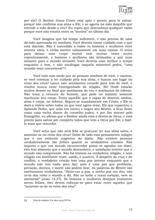 W W W . P R O J E T O R Y L E . C O M . B R 15
por ela? O Senhor Jesus Cristo está apto e pronto para te salvar:
porquê não confirma sua alma a Ele, e se agarra na mão daquEle que
estende a mão desde o céu? Eu repito que desconheço qualquer razão
porque você não estaria entre os “muitos” no último dia.
Você imagina que há tempo suficiente, e não precisa de uma
decisão apressada ou imediata. Você deveria tomar cuidado com o que
está dizendo. Não é concedido a todos os homens e mulheres viver
setenta anos, e então morrer calmamente em suas camas. O aviso
para deixar esse corpo mortal vem muitas vezes muito
repentinamente, e homens e mulheres são intimados a sair num
instante para o mundo invisível. Você deveria usar melhor o tempo
enquanto o tem, e não naufragar naquela miserável pedra, “uma
ocasião mais conveniente”23.
Você está com medo que as pessoas zombem de você, e caçoem,
se você começar a ter cuidado pela sua alma, e buscar um lugar no
reino dos céus? Lance este sentimento covarde para trás de você, e
resolva nunca estar envergonhado da religião. Ah! Onde estarão
muitos desses no final que zombaram do céu e zombaram do inferno.
Não tema a censura do homem, que pode no máximo somente
machucar seu corpo. Tema aqueEle que é capaz de destruir ambos,
alma e corpo, no inferno. Segure-se ousadamente em Cristo, e Ele te
dará a vitória sobre todos os que você agora teme. Ele que capacitou o
Apóstolo Pedro, que uma vez correu e negou seu Mestre, a ficar firme
como uma rocha diante do conselho judeu, e por fim morrer pelo
Evangelho, eu afirmo que o Senhor ainda está à destra de Deus, e está
pronto para salvar por completo todos que vem a Deus por Ele, e fazê-
lo mais que vencedor.
Você acha que não será feliz se procurar ter sua alma salva, e
assentar-se no reino dos céus? Deixe de lado esse pensamento indigno
que é um embuste sugestivo do diabo. Não existem pessoas
verdadeiramente tão felizes quanto os verdadeiros cristãos. Não
importa o que um mundo escarnecedor possa se agradar em dizer,
eles tem alimento que o mundo desconhece, e satisfação interior que o
mundo não compreende. Não há tristeza na verdadeira religião, e nem
religião em semblante triste, azedo, e austero. À despeito da cruz e do
conflito, o verdadeiro cristão tem uma paz interior enquanto que o
mundo não tem nada para dar; pois é uma paz que problema,
privação, doença, e morte não podem tirar. As palavras do Mestre são
estritamente verdadeiras: “Deixo-vos a paz, a minha paz vos dou; não
vo-la dou como o mundo a dá. Não se turbe o vosso coração, nem se
atemorize” (João 14.27). Se homens e mulheres desejam realmente
serem felizes, eles devem esforçar-se para estar entre aqueles que
“assentar-se-ão no reino dos céus”.
23 Nota do tradutor: Ver Atos 24.25 (VIVA).
 