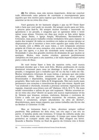 W W W . P R O J E T O R Y L E . C O M . B R 16
(2) Por último, mas não menos importante, deixe-me concluir
tudo oferecendo uma palavra de exortação e encorajamento para
aqueles que têm motivo para esperar que estarão entre os muitos que
assentar-se-ão no reino dos céus.
Você gostaria de ter bastante alegria e paz na fé? Tente fazer
todo o bem que você pode no mundo. Há sempre muito para ser feito,
e poucos para fazê-lo. Há sempre muitos vivendo e morrendo na
ignorância e no pecado, e ninguém que se aproxime deles e tente
salvar suas almas. Vivemos em dias que muito se fala sobre Igreja
Alta, Igreja Baixo, e Igreja Ampla; Ritualismo, Racionalismo e
Ceticismo, mas pouco trabalho cristão verdadeiro feito para reparar os
males dos tempos! Se todos os membros em todas as nossas igrejas se
dispusessem por si mesmos a irem entre aqueles que estão sem Deus
no mundo, com a Bíblia em suas mãos, e com compaixão amorosa
própria de Cristo em seus corações, eles seriam em breve mais felizes
do que são agora, e a face da sociedade seria mudada em breve.
Ociosidade é uma dos grandes motivos do desânimo de que muitos se
queixam. Muitos, mas muitos cristãos, parecem perfeitamente
satisfeitos em irem para o céu sozinhos, e de nada importa trazer outros
para o reino de Deus.
Se você tentar fazer o bem da maneira certa, você nunca
precisará duvidar que o bem será feito. Muitos professores de escola
dominical retornam para casa no domingo à noite com o coração
pesado, e imaginam que o trabalho que ele ou ela faz é todo em vão.
Muitos visitadores retornam de suas visitas, e pensam que não estão
produzindo efeito. Muitos ministros descem de seus púlpitos
desanimados e deprimidos, imaginando que sua pregação é sem
propósito. Mas tudo isso é falta de fé desgraçada. Não raro muito mais
permanece nos corações e consciências do que nós vemos. Aquele que
“vai andando e chorando, levando a preciosa semente; regressará com
regozijo, trazendo seus feixes com ele” (Salmos 126.6, R.V.24). Há mais
sendo convertidos e salvos do que nós supomos. “Muitos assentar-se-
ão no reino dos céus” dentre os quais nós nunca esperaríamos vê-los
lá. Deixem que leiamos, oremos, visitemos, falemos e contemos de
Cristo a cada um que pudermos encontrar. Se estamos, porém,
“firmes e constantes, sempre abundantes na obra do Senhor”,
descobriremos, para nosso espanto, que nosso trabalho não foi em vão
no Senhor (1 Coríntios 15.58).
Mas se tentamos fazer o bem, devemos sempre cultivar
paciência. Não podemos ter dois céus, um céu aqui e um céu no
porvir. A batalha ainda não terminou. O tempo da colheita ainda não
veio. O diabo ainda não está amarrado. O tempo que nosso Senhor
prometeu se cumprir ainda não chegou. Mas chegará em breve.
Quando a Rainha Vitória no final da guerra da Crimeia veio à frente
24 Nota do tradutor: versículo traduzido da Revised Version (Versão Revisada).
 