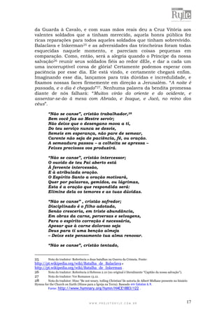 W W W . P R O J E T O R Y L E . C O M . B R 17
da Guarda à Cavalo, e com suas mãos reais deu a Cruz Vitória aos
valentes soldados que a tinham merecido, aquela honra pública fez
ricas reparações para todos aqueles soldados que tinham sobrevivido.
Balaclava e Inkerman25 e as adversidades das trincheiras foram todas
esquecidas naquele momento, e pareciam coisas pequenas em
comparação. Como, então, será a alegria quando o Príncipe da nossa
salvação26 reunir seus soldados fiéis ao redor dEle, e dar a cada um
uma incorruptível coroa de glória! Certamente podemos esperar com
paciência por esse dia. Ele está vindo, e certamente chegará enfim.
Imaginando esse dia, lançamos para trás dúvidas e incredulidade, e
fixamos nossas faces firmemente em direção a Jerusalém. “A noite é
passada, e o dia é chegado”27. Nenhuma palavra da bendita promessa
diante de nós falhará: “Muitos virão do oriente e do ocidente, e
assentar-se-ão à mesa com Abraão, e Isaque, e Jacó, no reino dos
céus”.
“Não se canse”, cristão trabalhador,28
Bem você faz ao Mestre servir;
Não deixe que o desengano mova a ti,
Do teu serviço nunca se desvie,
Semeie em esperança, não pare de semear,
Carente não seja de paciência, fé, ou oração.
A semeadura passou – a colheita se apressa –
Feixes preciosos vos produzirá.
“Não se canse”, cristão intercessor;
O ouvido de teu Pai aberto está
À fervente intercessão,
E à atribulada oração.
O Espírito Santo a oração motivará,
Quer por palavras, gemidos, ou lágrimas,
Esta é a oração que respondida será:
Elimine dela os temores e as tuas dúvidas.
“Não se canse” , cristão sofredor;
Disciplinado é o filho adotado,
Senão cresceria, em triste abundância,
Em obras da carne, perversas e selvagens,
Para o espírito correção é necessária,
Apesar que à carne doloroso seja
Deus para ti uma benção almeja
– Deixe este pensamento tua alma renovar.
“Não se canse”, cristão tentado,
25 Nota do tradutor: Referência a duas batalhas na Guerra da Crimeia. Fonte:
http://pt.wikipedia.org/wiki/Batalha_de_Balaclava e
http://pt.wikipedia.org/wiki/Batalha_de_Inkerman .
26 Nota do tradutor: Referência à Hebreus 2.10 (no original é literalmente “Capitão da nossa salvação”).
27 Nota do tradutor: Ver Romanos 13.12.
28 Nota do tradutor: Hino “Be not weary, toiling Christian”de autoria de Albert Midlane presente no hinário
Hymns for the Church on Earth (Hinos para a Igreja na Terra). Baseado em Gálatas 6.9.
Fonte: http://www.hymnary.org/hymn/H4CE1883/122 .
 