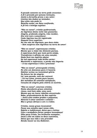 W W W . P R O J E T O R Y L E . C O M . B R 18
O pecado somente na terra pode encantar;
A fé é provada por penosa tentação,
Assim a fornalha prova o seu valor:
Limites são dados ao tentador,
Que além não pode ir;
Batalhe então, em Deus confiando,
A fé irá o inimigo sujeitar.
“Não se canse”, cristão quebrantado,
As lágrimas desta noite não passarão;
Alegria, profunda alegria, irás receber,
Ela virá com o amanhecer.
Cada lágrima tua foi registrada
Naquele livro superior;
No céu não há lágrimas, que doce visão
– Sem suspiros nem lágrimas na terra de amor!
“Não se canse”, esperançoso cristão;
Mesmo que a visão tão distante pareça,
A esperança fará que mais perto esteja,
Transforme a aflição em uma canção;
Nada fará teu espírito abater
Se tua esperança todo brilho verter:
Mantenha a esperança, a perda não importa
– A tua esperança é viva e preciosa!
“Não se canse”, preocupado cristão,
No alto um descanso para ti haverá;
Habitar acima na incontável glória
No futuro lar de alegria:
Lá, nem pecado, nem dor entrará
– Lá tua alma, pronta para louvar,
Em melodias de celestial satisfação,
Canções de alegria pela vitória se ouvirão.
“Não se canse”, amoroso cristão,
Nesta abundante graça celestial;
Jesus, você bem sabe, ama você,
Mesmo que em louca rebelião encontrado:
Beba, profundamente do Seu espírito
– Jesus ama ambos grades e pequenos;
Natural é amar somente o amável –
Mas a graça abraça a um e a todos.
Cristão, nessa graça incansável
Passe sua estadia aqui nessa vida,
Rejeite a indiferença, deixe que o intimo
Com o verdadeiro fervor sempre incandesça!
Olhe para Cristo, teu brilhante exemplar,
Imite a Ele em todos os Seus caminhos,
Deixe que sua vida e seu proceder
Renda louvor ao teu Redentor.
 