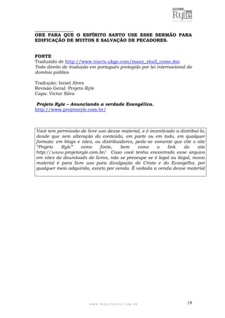 W W W . P R O J E T O R Y L E . C O M . B R 19
_________________
ORE PARA QUE O ESPÍRITO SANTO USE ESSE SERMÃO PARA
EDIFICAÇÃO DE MUITOS E SALVAÇÃO DE PECADORES.
FONTE
Traduzido de http://www.tracts.ukgo.com/many_shall_come.doc
Todo direito de tradução em português protegido por lei internacional de
domínio público
Tradução: Israel Alves
Revisão Geral: Projeto Ryle
Capa: Victor Silva
Projeto Ryle – Anunciando a verdade Evangélica.
http://www.projetoryle.com.br/
Você tem permissão de livre uso desse material, e é incentivado a distribuí-lo,
desde que sem alteração do conteúdo, em parte ou em todo, em qualquer
formato: em blogs e sites, ou distribuidores, pede-se somente que cite o site
“Projeto Ryle” como fonte, bem como o link do site
http://www.projetoryle.com.br/ Caso você tenha encontrado esse arquivo
em sites de downloads de livros, não se preocupe se é legal ou ilegal, nosso
material é para livre uso para divulgação de Cristo e do Evangelho, por
qualquer meio adquirido, exceto por venda. É vedada a venda desse material
.
 